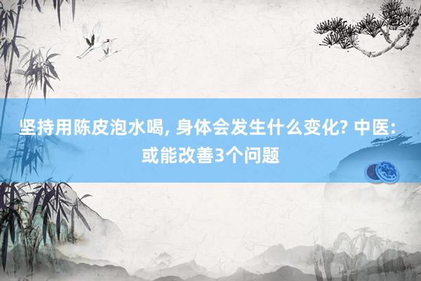 坚持用陈皮泡水喝, 身体会发生什么变化? 中医: 或能改善3个问题