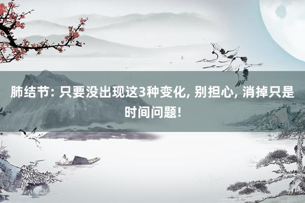 肺结节: 只要没出现这3种变化, 别担心, 消掉只是时间问题!