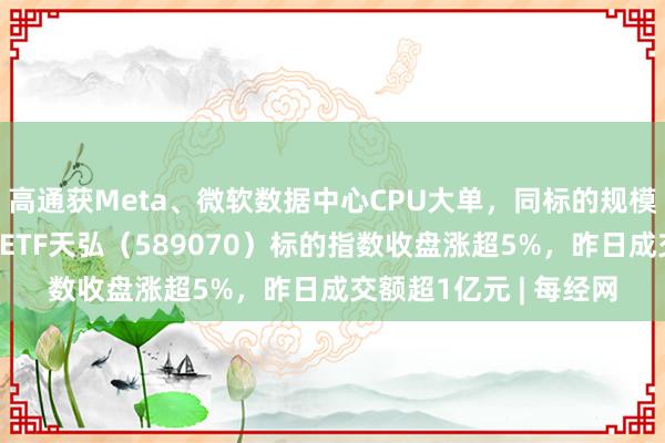 高通获Meta、微软数据中心CPU大单，同标的规模最大的科创芯片设计ETF天弘（589070）标的指数收盘涨超5%，昨日成交额超1亿元 | 每经网