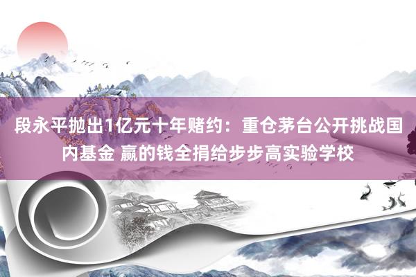 段永平抛出1亿元十年赌约：重仓茅台公开挑战国内基金 赢的钱全捐给步步高实验学校