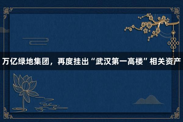 万亿绿地集团，再度挂出“武汉第一高楼”相关资产