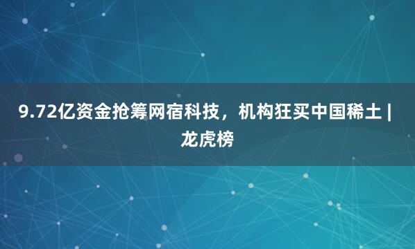 9.72亿资金抢筹网宿科技，机构狂买中国稀土 | 龙虎榜