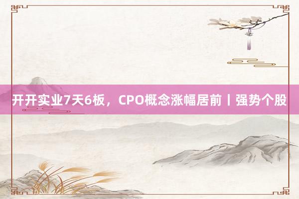 开开实业7天6板，CPO概念涨幅居前丨强势个股
