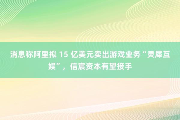消息称阿里拟 15 亿美元卖出游戏业务“灵犀互娱”，信宸资本有望接手