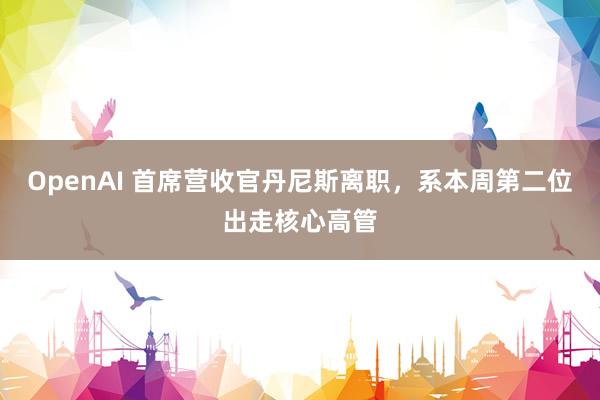 OpenAI 首席营收官丹尼斯离职，系本周第二位出走核心高管