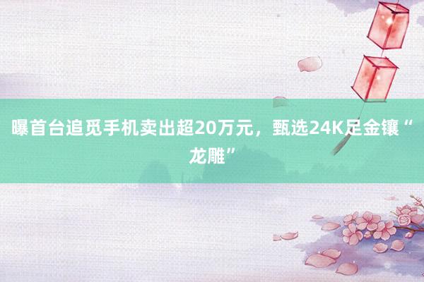曝首台追觅手机卖出超20万元，甄选24K足金镶“龙雕”