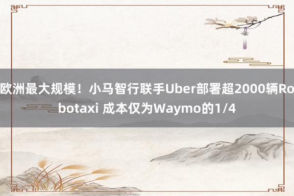 欧洲最大规模！小马智行联手Uber部署超2000辆Robotaxi 成本仅为Waymo的1/4
