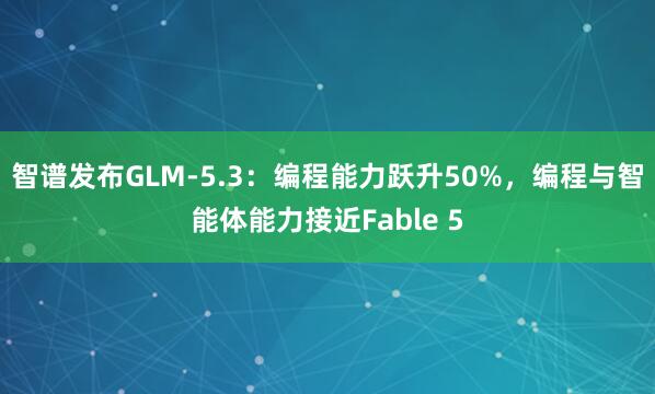 智谱发布GLM-5.3：编程能力跃升50%，编程与智能体能力接近Fable 5