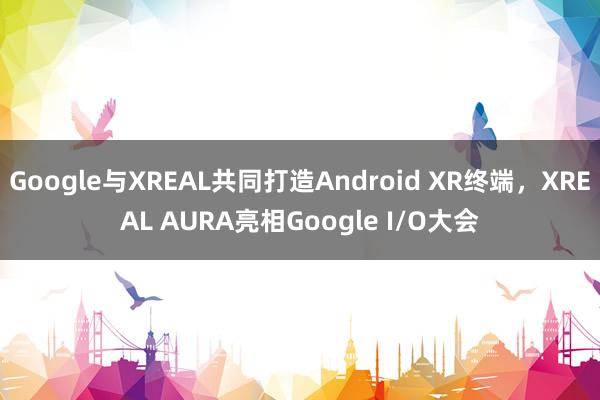 Google与XREAL共同打造Android XR终端，XREAL AURA亮相Google I/O大会