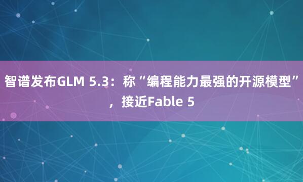 智谱发布GLM 5.3：称“编程能力最强的开源模型”，接近Fable 5