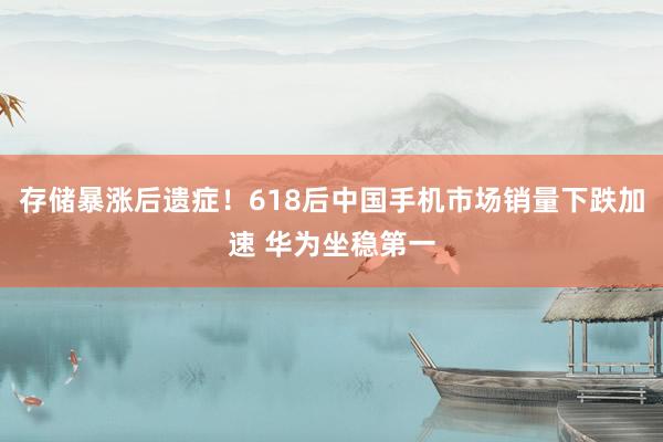 存储暴涨后遗症！618后中国手机市场销量下跌加速 华为坐稳第一