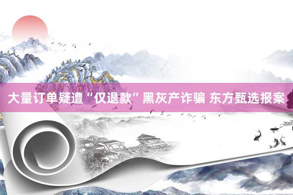 大量订单疑遭“仅退款”黑灰产诈骗 东方甄选报案