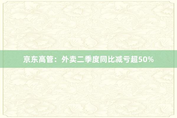 京东高管：外卖二季度同比减亏超50%