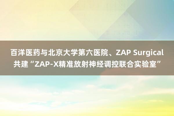 百洋医药与北京大学第六医院、ZAP Surgical共建“ZAP-X精准放射神经调控联合实验室”