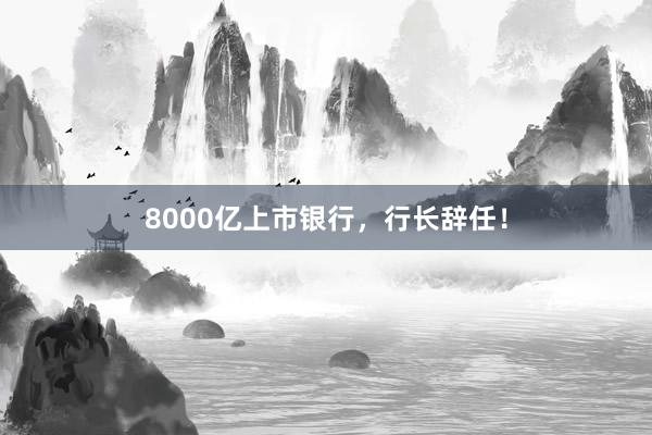 8000亿上市银行，行长辞任！