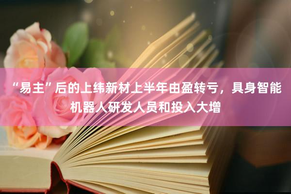 “易主”后的上纬新材上半年由盈转亏，具身智能机器人研发人员和投入大增