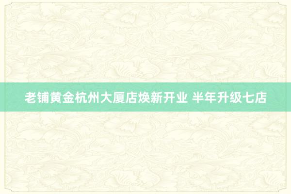 老铺黄金杭州大厦店焕新开业 半年升级七店