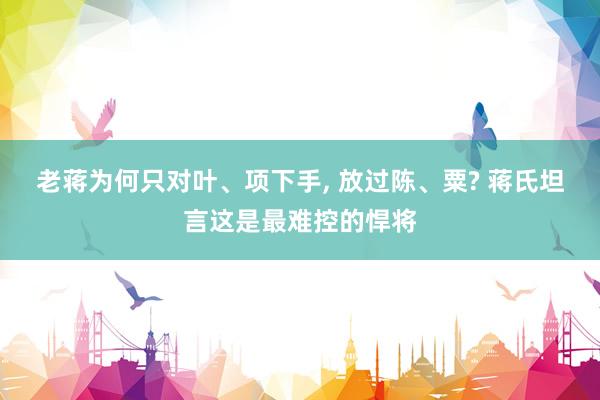 老蒋为何只对叶、项下手, 放过陈、粟? 蒋氏坦言这是最难控的悍将
