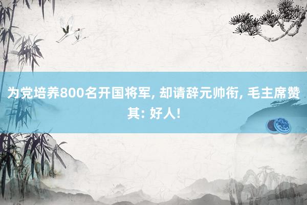 为党培养800名开国将军, 却请辞元帅衔, 毛主席赞其: 好人!