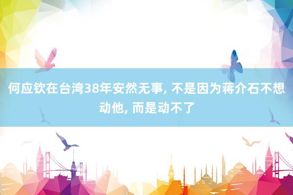 何应钦在台湾38年安然无事, 不是因为蒋介石不想动他, 而是动不了