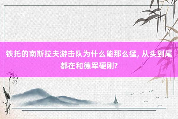 铁托的南斯拉夫游击队为什么能那么猛, 从头到尾都在和德军硬刚?