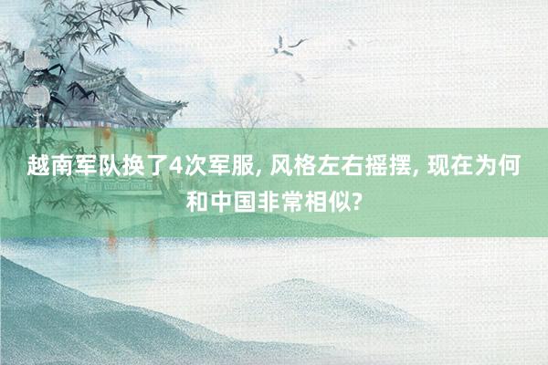 越南军队换了4次军服, 风格左右摇摆, 现在为何和中国非常相似?