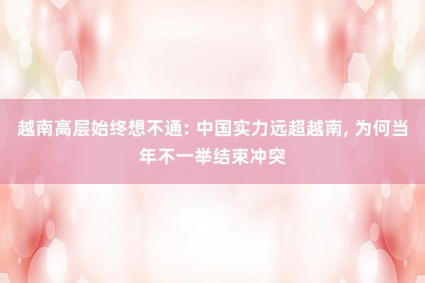 越南高层始终想不通: 中国实力远超越南, 为何当年不一举结束冲突