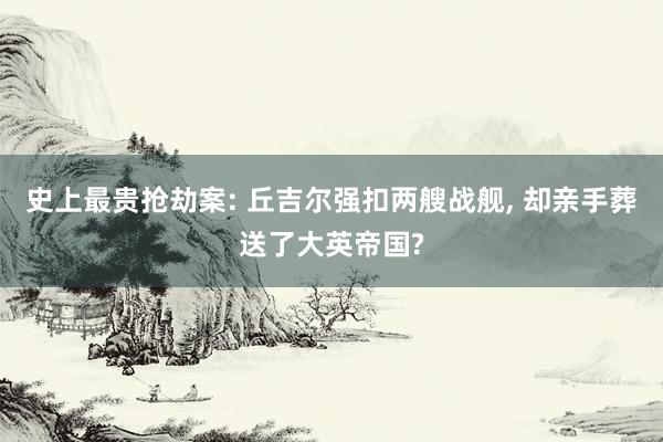 史上最贵抢劫案: 丘吉尔强扣两艘战舰, 却亲手葬送了大英帝国?