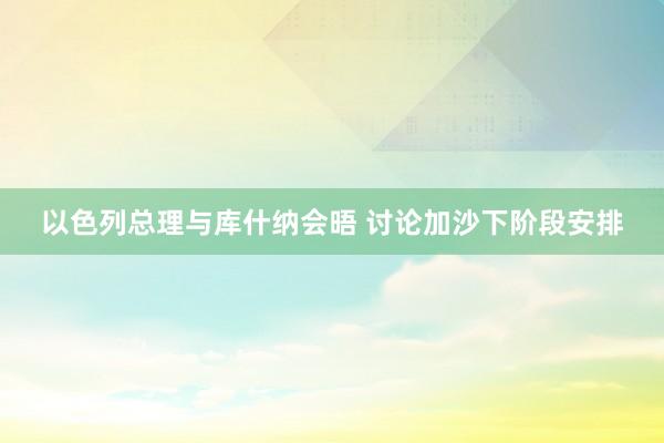 以色列总理与库什纳会晤 讨论加沙下阶段安排