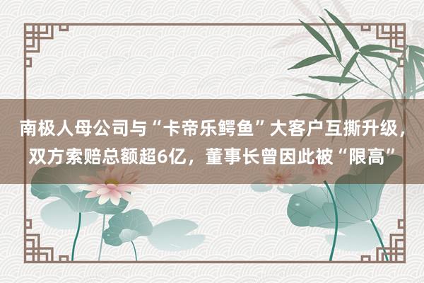 南极人母公司与“卡帝乐鳄鱼”大客户互撕升级，双方索赔总额超6亿，董事长曾因此被“限高”