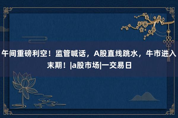 午间重磅利空！监管喊话，A股直线跳水，牛市进入末期！|a股市场|一交易日