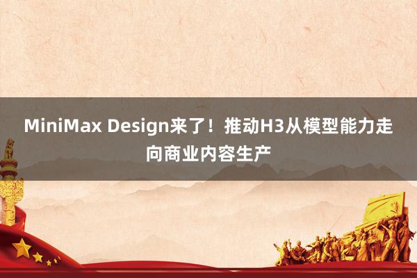 MiniMax Design来了！推动H3从模型能力走向商业内容生产