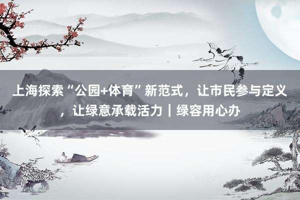 上海探索“公园+体育”新范式，让市民参与定义，让绿意承载活力｜绿容用心办