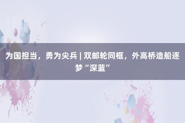 为国担当，勇为尖兵 | 双邮轮同框，外高桥造船逐梦“深蓝”