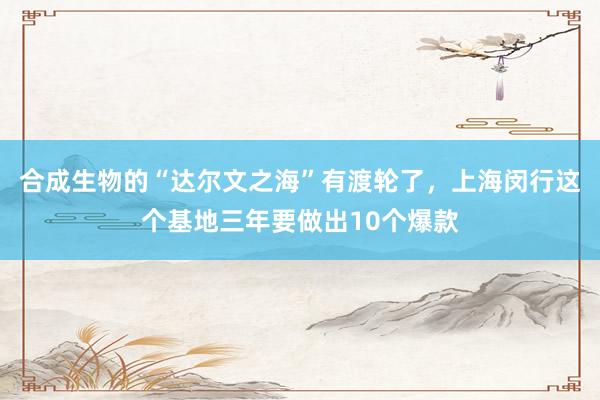 合成生物的“达尔文之海”有渡轮了，上海闵行这个基地三年要做出10个爆款
