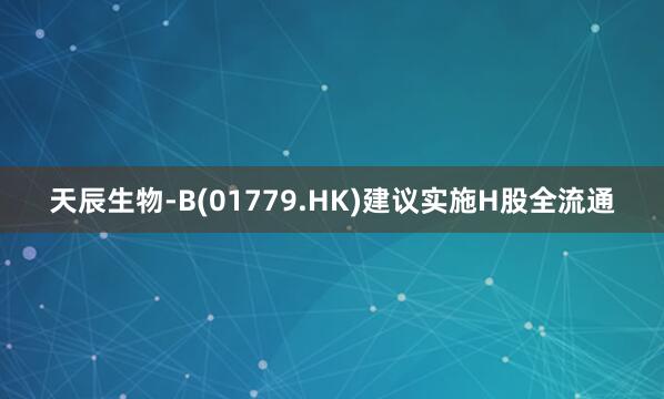 天辰生物-B(01779.HK)建议实施H股全流通