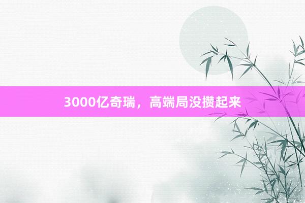 3000亿奇瑞，高端局没攒起来