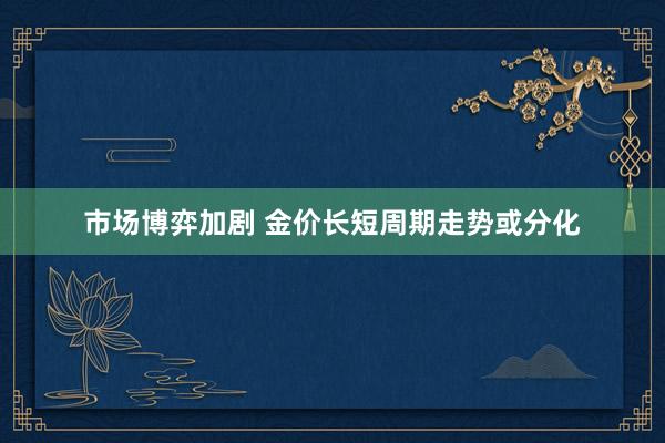 市场博弈加剧 金价长短周期走势或分化