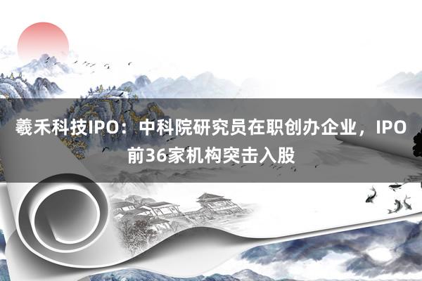 羲禾科技IPO：中科院研究员在职创办企业，IPO前36家机构突击入股