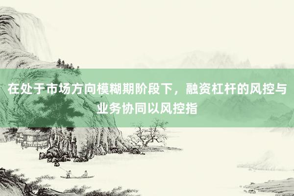 在处于市场方向模糊期阶段下，融资杠杆的风控与业务协同以风控指