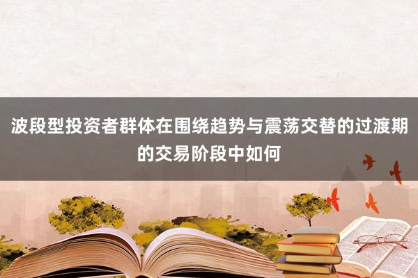 波段型投资者群体在围绕趋势与震荡交替的过渡期的交易阶段中如何