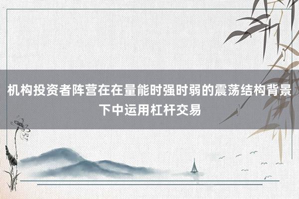 机构投资者阵营在在量能时强时弱的震荡结构背景下中运用杠杆交易