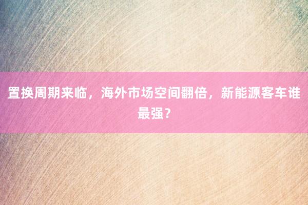 置换周期来临，海外市场空间翻倍，新能源客车谁最强？