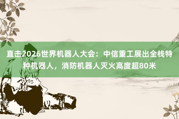 直击2026世界机器人大会：中信重工展出全栈特种机器人，消防机器人灭火高度超80米