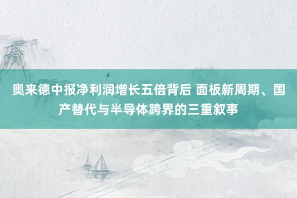 奥来德中报净利润增长五倍背后 面板新周期、国产替代与半导体跨界的三重叙事