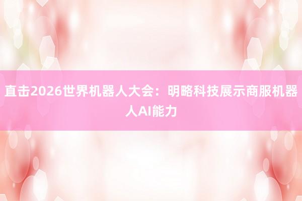 直击2026世界机器人大会：明略科技展示商服机器人AI能力