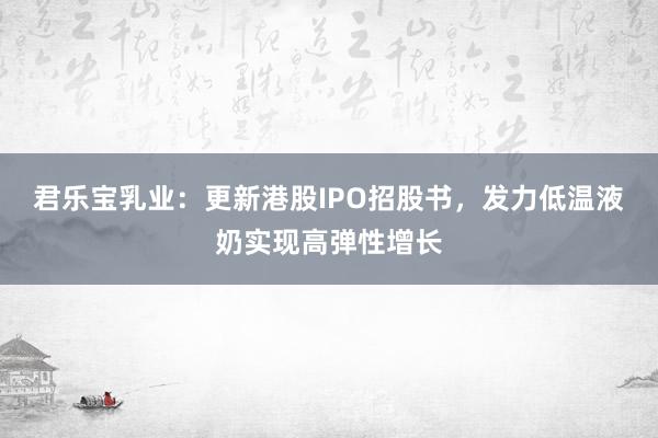 君乐宝乳业：更新港股IPO招股书，发力低温液奶实现高弹性增长