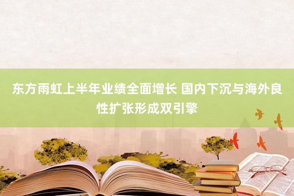 东方雨虹上半年业绩全面增长 国内下沉与海外良性扩张形成双引擎