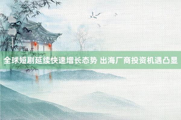 全球短剧延续快速增长态势 出海厂商投资机遇凸显