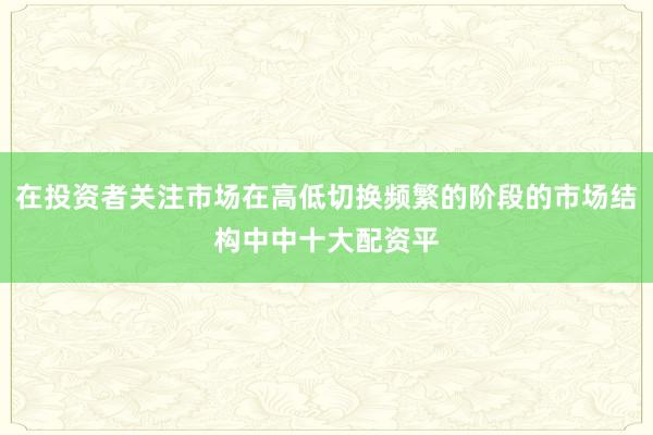 在投资者关注市场在高低切换频繁的阶段的市场结构中中十大配资平